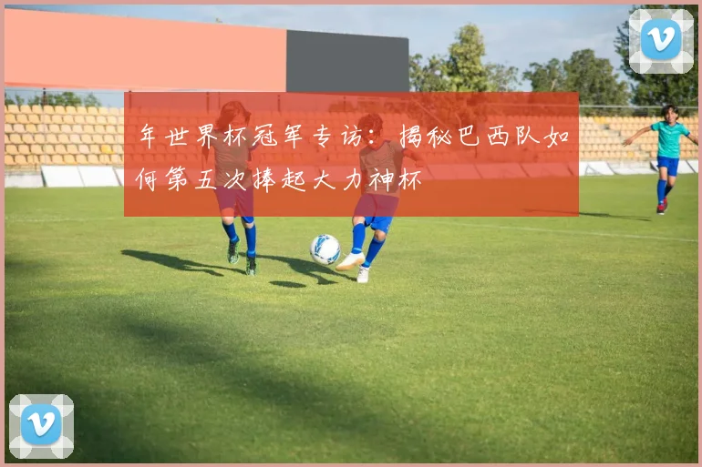 年世界杯冠军专访：揭秘巴西队如何第五次捧起大力神杯