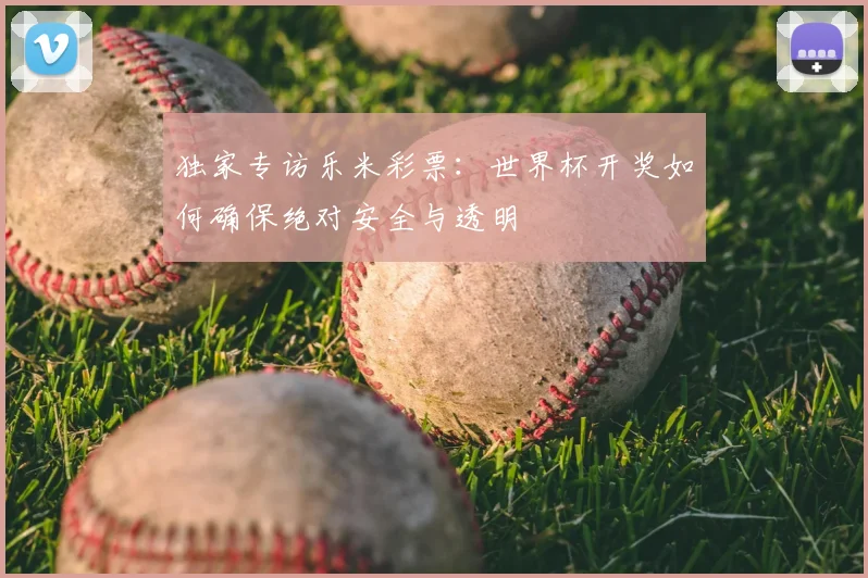 独家专访乐米彩票:世界杯开奖如何确保绝对安全与透明