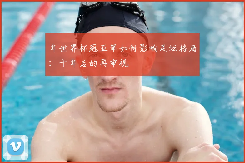 年世界杯冠亚军如何影响足坛格局：十年后的再审视