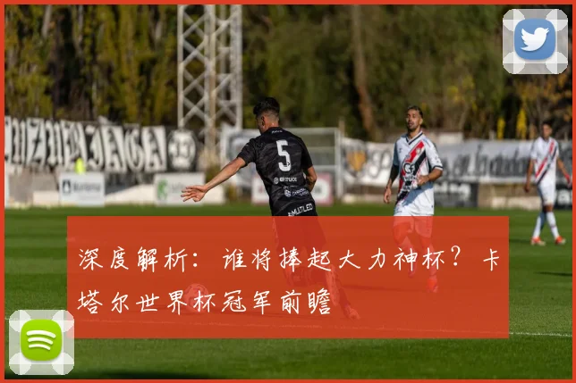 深度解析：谁将捧起大力神杯？卡塔尔世界杯冠军前瞻