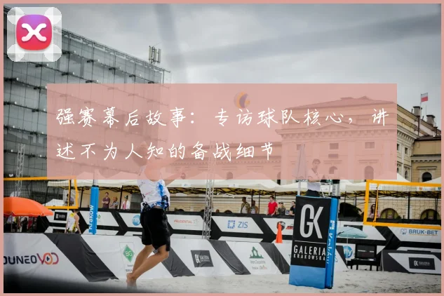 强赛幕后故事：专访球队核心，讲述不为人知的备战细节