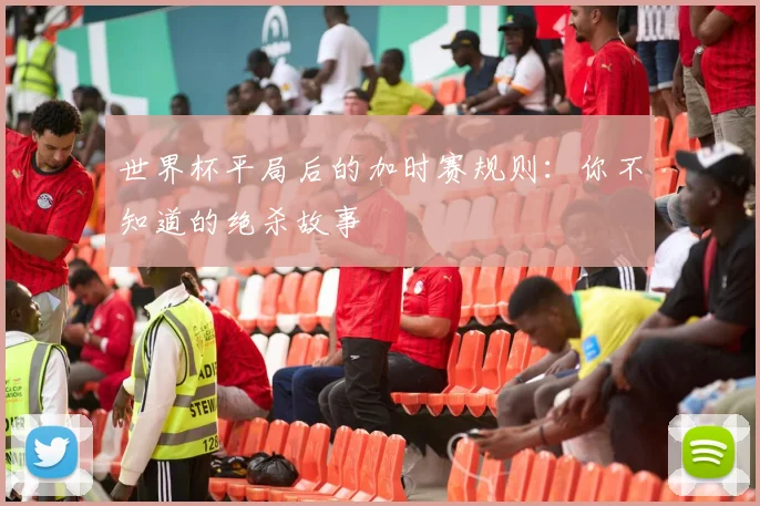 世界杯平局后的加时赛规则：你不知道的绝杀故事