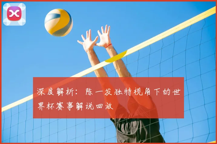 深度解析：陈一发独特视角下的世界杯赛事解说回放