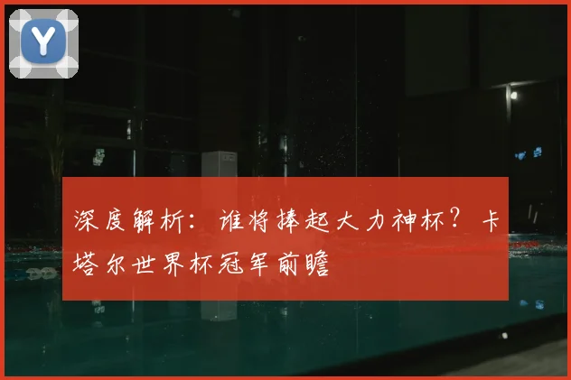 深度解析：谁将捧起大力神杯？卡塔尔世界杯冠军前瞻