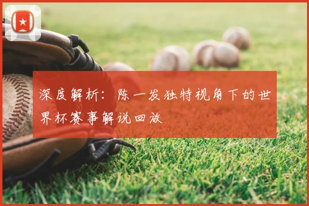 深度解析：陈一发独特视角下的世界杯赛事解说回放