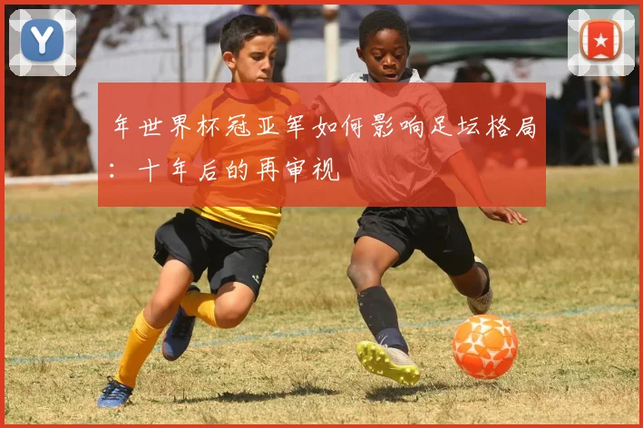 年世界杯冠亚军如何影响足坛格局：十年后的再审视