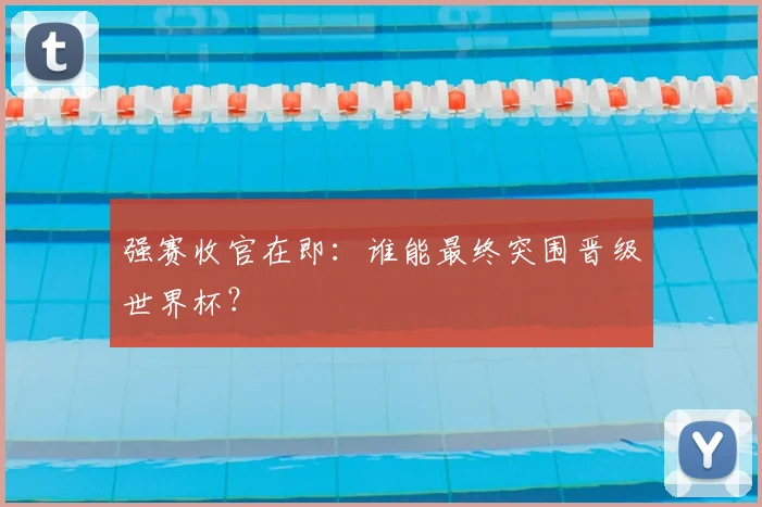 强赛收官在即:谁能最终突围晋级世界杯?