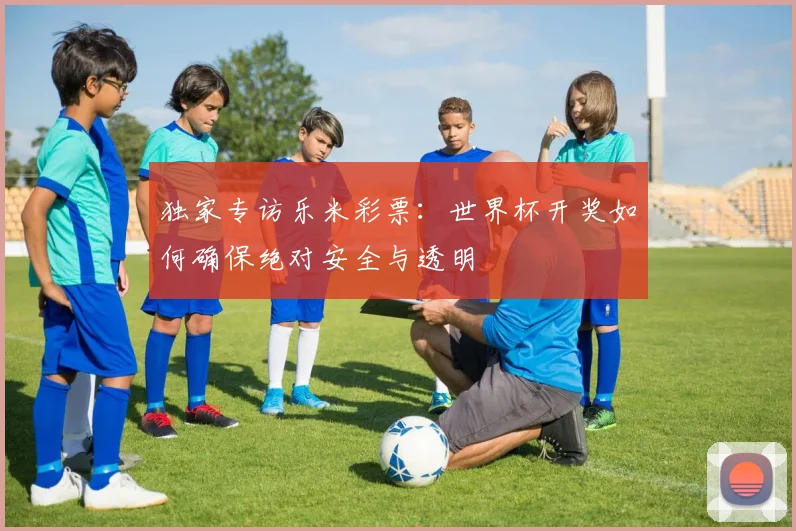 独家专访乐米彩票:世界杯开奖如何确保绝对安全与透明