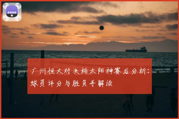 广州恒大对决柏太阳神赛后分析：球员评分与胜负手解读