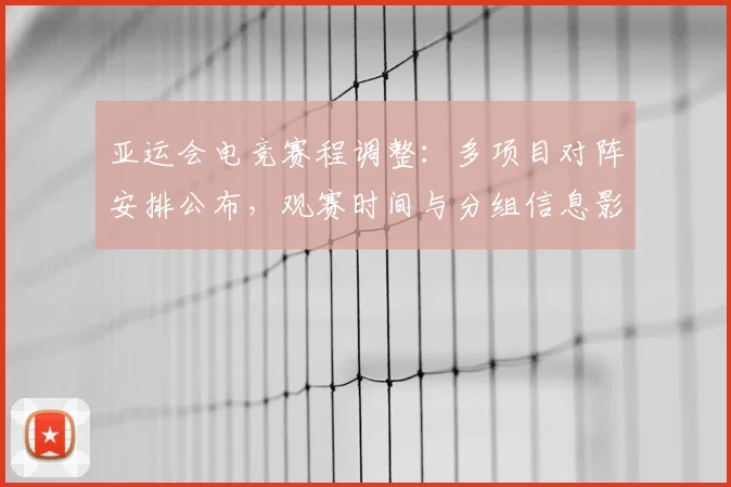 亚运会电竞赛程调整：多项目对阵安排公布，观赛时间与分组信息影响参赛备战