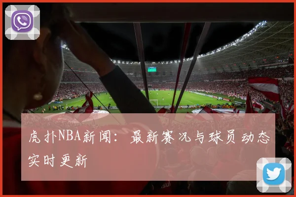 虎扑NBA新闻：最新赛况与球员动态实时更新