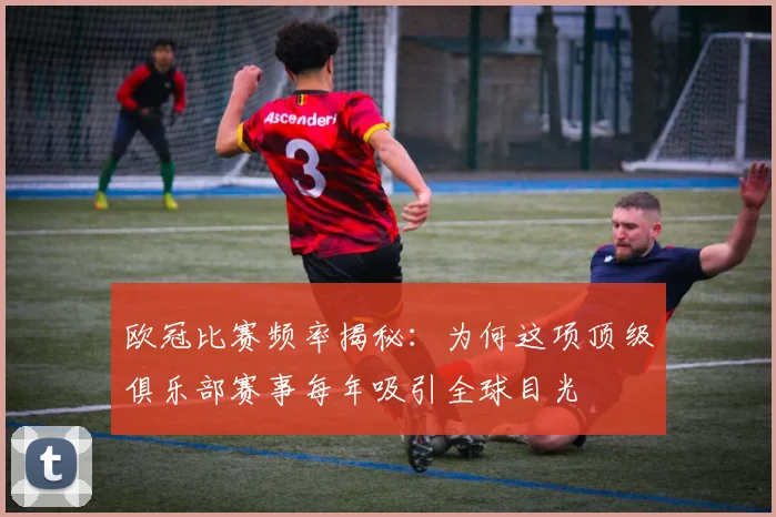 欧冠比赛频率揭秘：为何这项顶级俱乐部赛事每年吸引全球目光