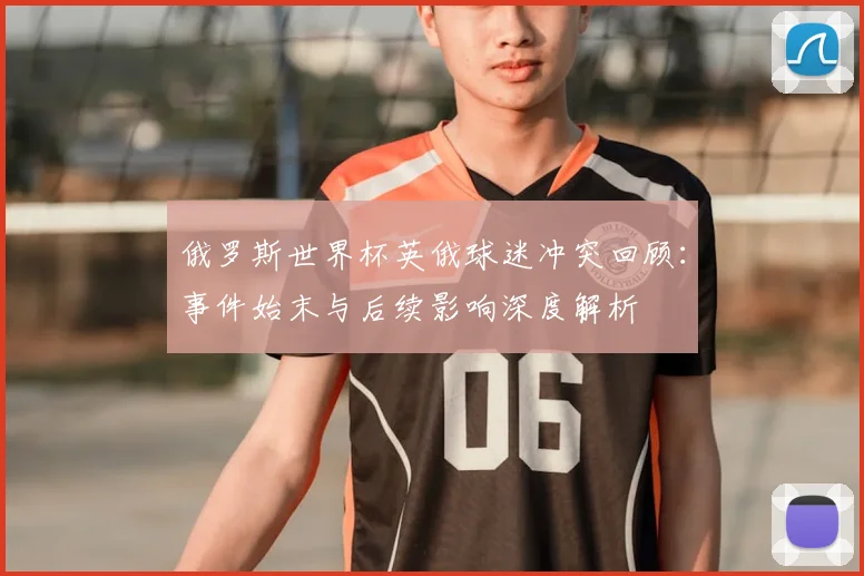 俄罗斯世界杯英俄球迷冲突回顾：事件始末与后续影响深度解析