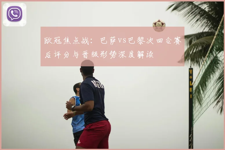 欧冠焦点战：巴萨vs巴黎次回合赛后评分与晋级形势深度解读