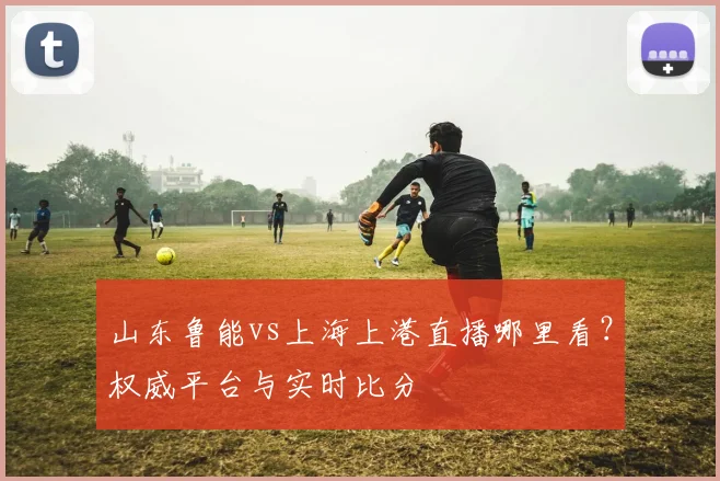 山东鲁能vs上海上港直播哪里看？权威平台与实时比分
