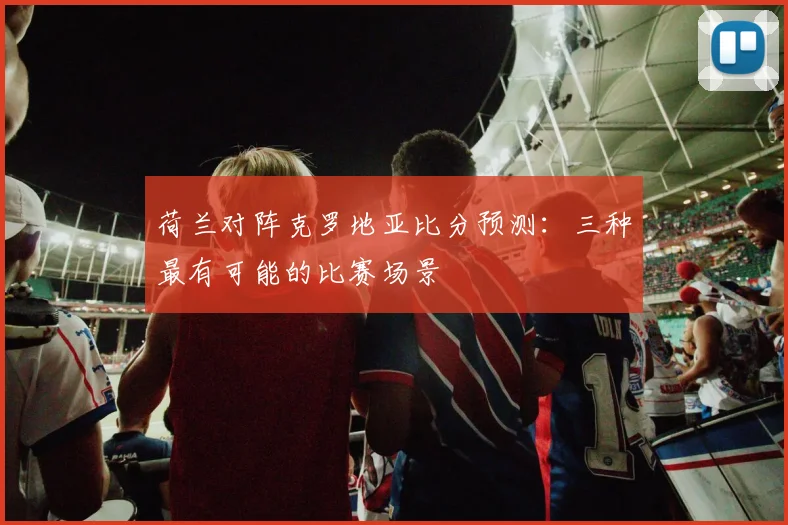 荷兰对阵克罗地亚比分预测：三种最有可能的比赛场景