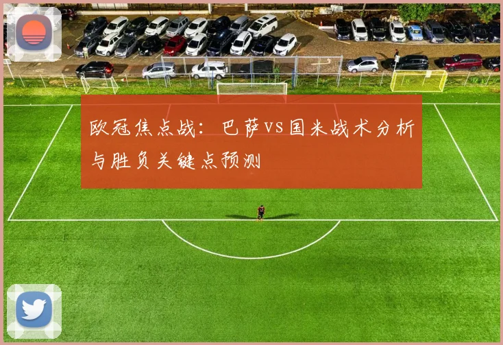 欧冠焦点战：巴萨vs国米战术分析与胜负关键点预测
